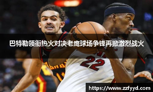 巴特勒领衔热火对决老鹰球场争锋再掀激烈战火