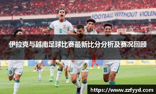 伊拉克与越南足球比赛最新比分分析及赛况回顾