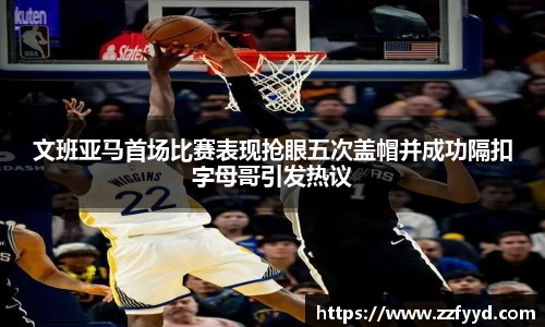 文班亚马首场比赛表现抢眼五次盖帽并成功隔扣字母哥引发热议